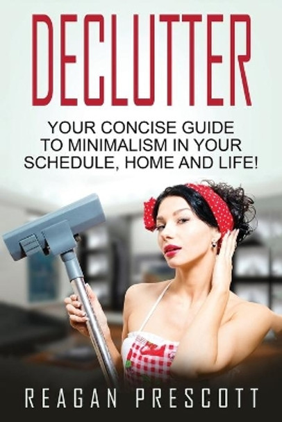 Declutter: Your Concise Guide to Minimalism in Your Schedule, Home and Life! by Reagan Prescott 9781534724204