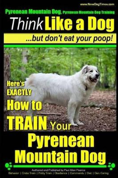 Pyrenean Mountain Dog, Pyrenees Mountain Dog Training - Think Like a Dog But Don't Eat Your Poop!: Here's EXACTLY How to Train Your Pyrenean Mountain Dog by Paul Allen Pearce 9781507512562