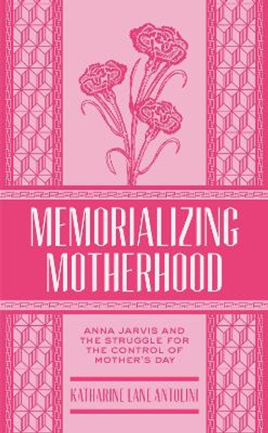 Memorializing Motherhood: Anna Jarvis and the Struggle for Control of Mother's Day by Katharine Lane Antolini 9781938228933