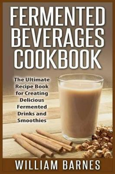 Fermented Beverages Cookbook: The Ultimate Recipe Book for Creating Delicious Fermented Drinks and Smoothies by William Barnes 9781511833318