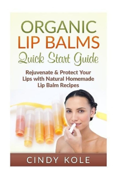 Organic Lip Balms: Rejuvenate & Protect Your Lips with Natural Homemade Lip Balm Recipes by Cindy Kole 9781515166467