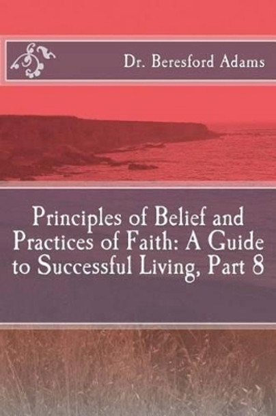 Principles of Belief and Practices of Faith: A Guide to Successful Living Part 8 by Dr Beresford Adams 9781517213053