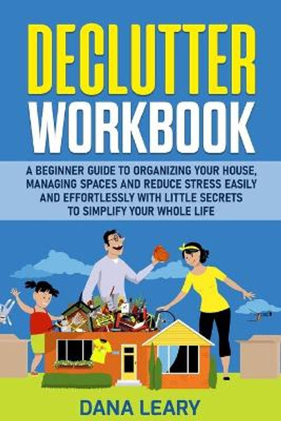 Declutter Workbook: A Beginner Guide to Organizing your House, Managing Spaces and Reduce Stress Easily and Effortlessly with Little Secrets to Simplify your Home Life by Dana Leary 9781801573511