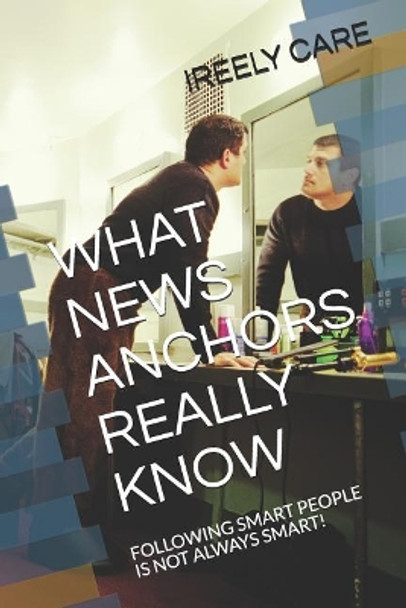 What News Anchors Really Know: Following Smart People Is Not Always Smart! by Ireely Care 9781790112692