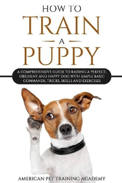 How To Train A Puppy: A Comprehensive Guide to Raising a Perfect, Obedient and Happy Dog with Simple Basic Commands, Tricks, Skills and Exercises by American Pet Training Academy 9781801255387