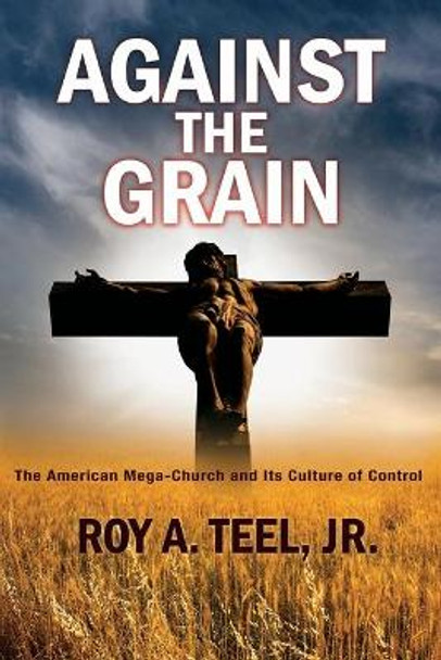 Against The Grain: The American Mega-Church and Its Culture of Control by Roy A Teel, Jr 9781943107759