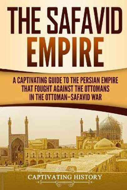The Safavid Empire: A Captivating Guide to the Persian Empire That Fought Against the Ottomans in the Ottoman-Safavid War by Captivating History 9781729813218