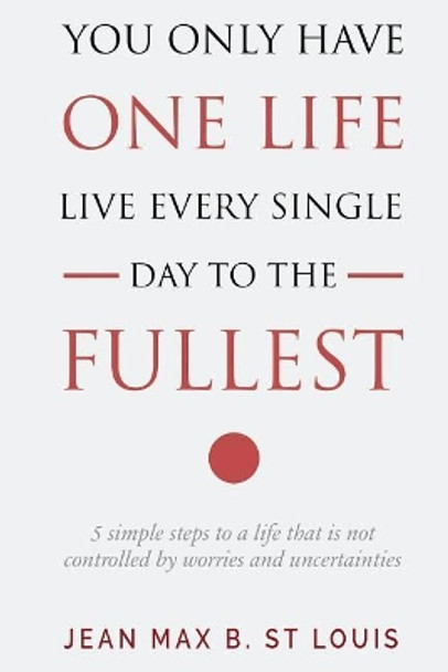 You Only Have One Life: Live every single day to the Fullest: 5 Simple Steps to a Life that is not controlled by stress and uncertainties by Jean Max B St Louis 9781721135486