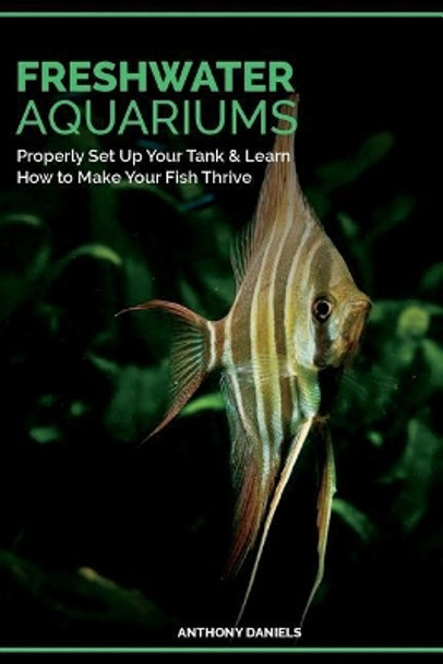 Freshwater Aquariums: Properly Set Up Your Tank & Learn How to Make Your Fish Thrive by Anthony Daniels 9781724472373