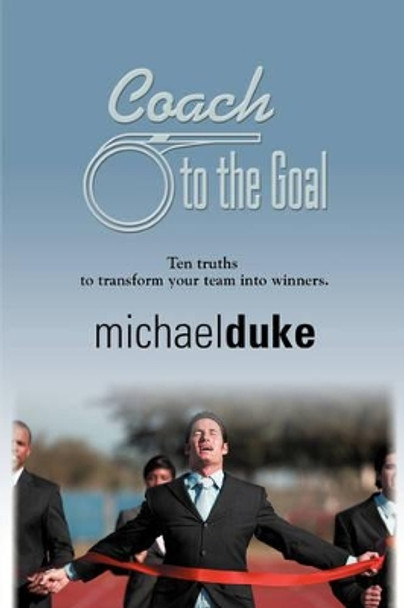 Coach to the Goal: 10 Truths to Transform Your Team into Winners by Michael Duke 9781601451132