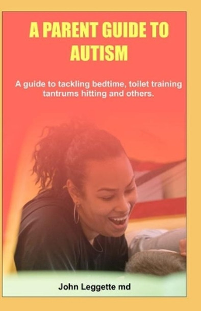 A Parent Guide to Autism: A guide to tackling bedtime, toilet training, tantrums hitting and others by John Leggette MD 9781699082331