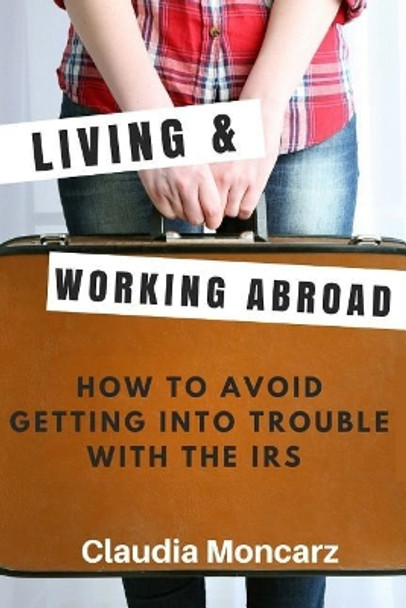 Living & Working Abroad: How to Avoid Getting Into Trouble with the IRS by Claudia Moncarz 9781719182669