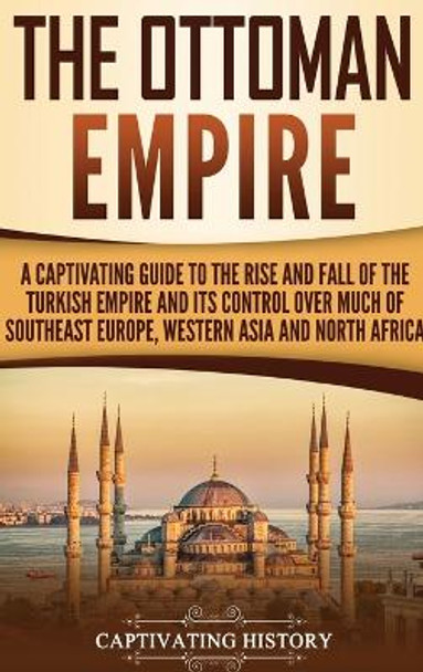 The Ottoman Empire: A Captivating Guide to the Rise and Fall of the Turkish Empire and Its Control Over Much of Southeast Europe, Western Asia, and North Africa by Captivating History 9781647482954