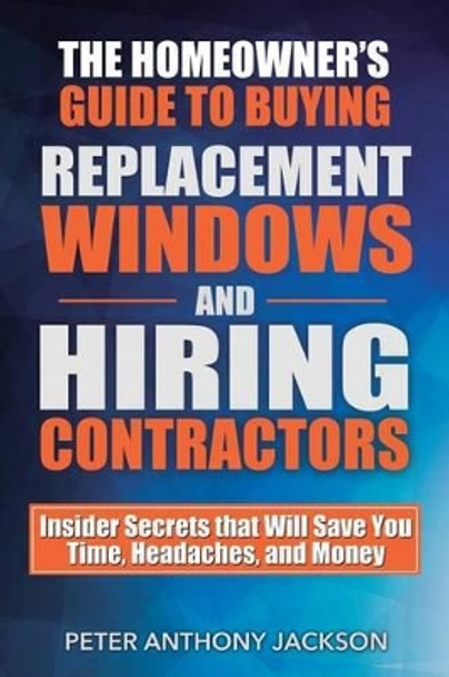 The Homeowner's Guide to Buying Replacement Windows and Hiring Contractors: Insider Secrets That Will Save You Time, Headaches, and Money by Peter Anthony Jackson 9781619849686