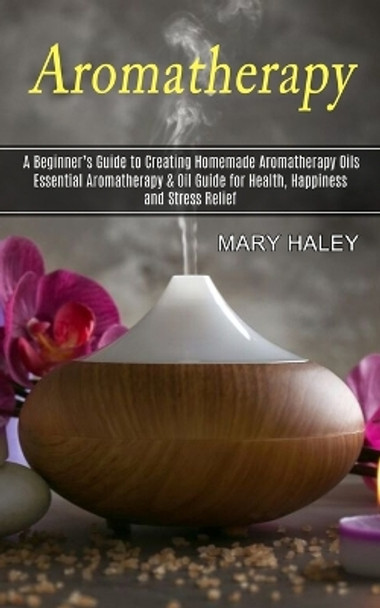 Aromatherapy: A Beginner's Guide to Creating Homemade Aromatherapy Oils (Essential Aromatherapy & Oil Guide for Health, Happiness and Stress Relief) by Mary Haley 9781774851067