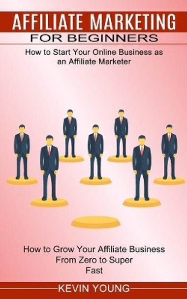 Affiliate Marketing for Beginners: How to Start Your Online Business as an Affiliate Marketer (How to Grow Your Affiliate Business From Zero to Super Fast) by Kevin Young 9781774851937