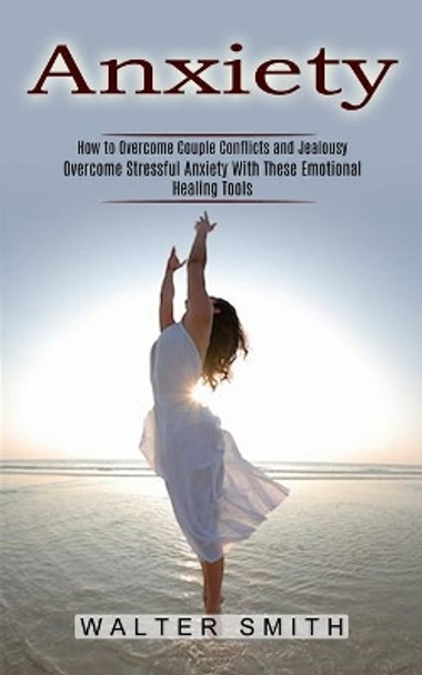 Anxiety: How to Overcome Couple Conflicts and Jealousy (Overcome Stressful Anxiety With These Emotional Healing Tools) by Walter Smith 9781774852330