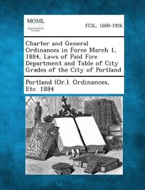 Charter and General Ordinances in Force March 1, 1884, Laws of Paid Fire Department and Table of City Grades of the City of Portland by Etc 1884 Portland (or ) Ordinances 9781289333324