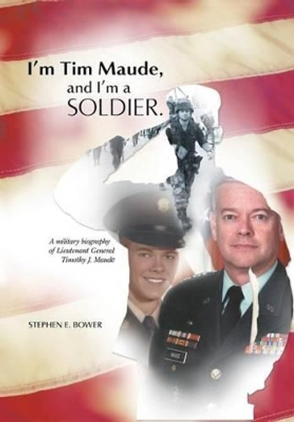 I'm Tim Maude, and I'm a Soldier: A Military Biography of Lieutenant General Timothy J. Maude by Stephen E Bower 9781491753248