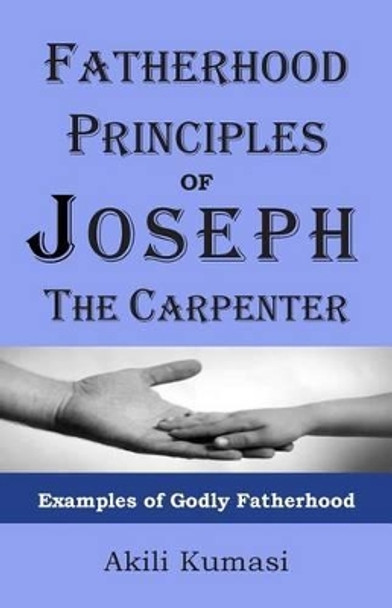 Fatherhood Principles of Joseph the Carpenter: Examples of Godly Fatherhood by Akili Kumasi 9781482060003