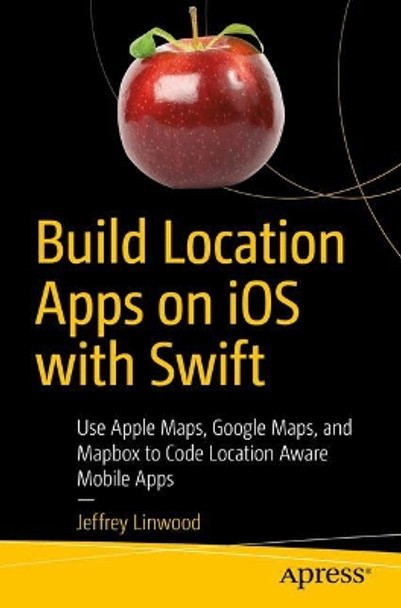 Build Location Apps on iOS with Swift: Use Apple Maps, Google Maps, and Mapbox to Code Location Aware Mobile Apps by Jeffrey Linwood 9781484260821