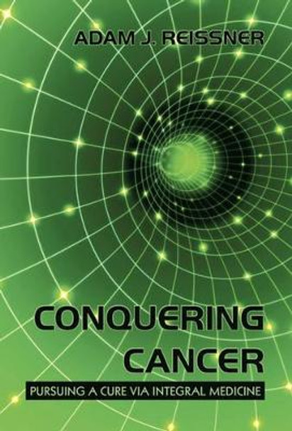 Conquering Cancer: Pursuing a Cure Via Integral Medicine by Adam J Reissner 9781450224567