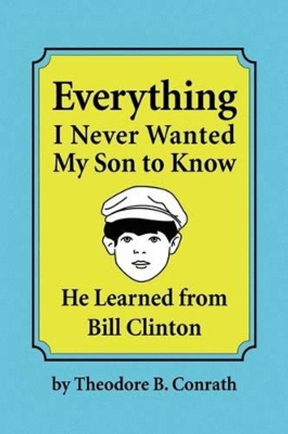 Everything I Never Wanted My Son to Know He Learned from Bill Clinton by Theodore B Conrath 9781441547941