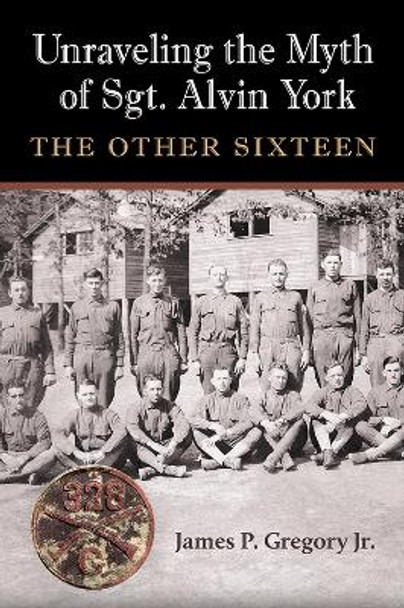 Unraveling the Myth of Sgt. Alvin York: The Other Sixteen by James Patrick Gregory