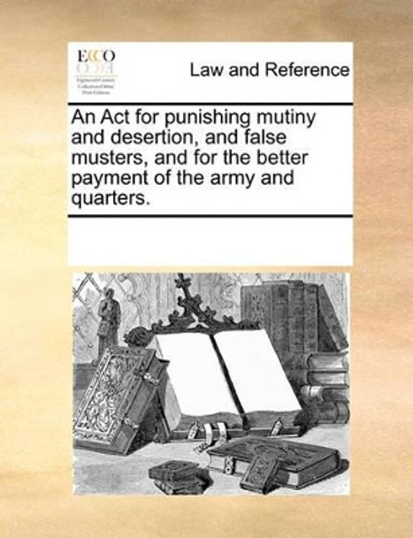 An ACT for Punishing Mutiny, and Desertion, and False Musters, and for the Better Payment of the Army and Quarters by Multiple Contributors 9781170815403