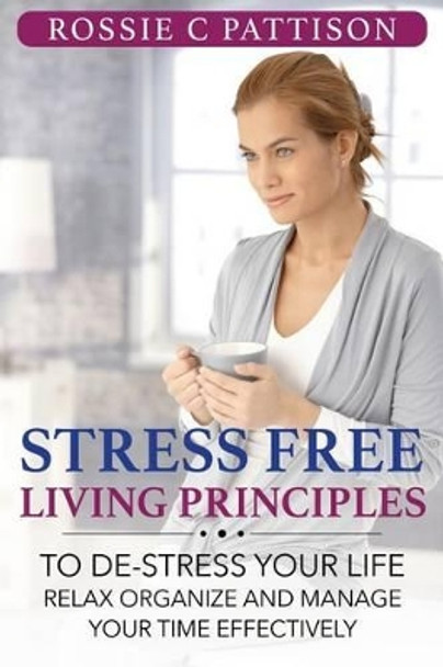 Stress Free Living Principles: To DE-Stress Your Life Relax, Organize And Manage Your Time Effectively by Rossie C Pattison 9781500385118