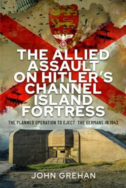 The Allied Assault on Hitler's Channel Island Fortress: The Planned Operation to Eject the Germans in 1943 by John Grehan