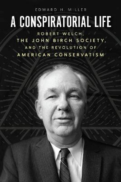 A Conspiratorial Life: Robert Welch, the John Birch Society, and the Revolution of American Conservatism by Edward H Miller