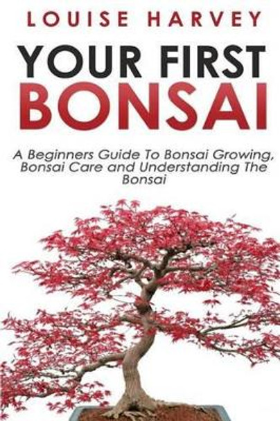 Your First Bonsai: A Beginners Guide To Bonsai Growing, Bonsai Care and Understanding The Bonsai by Louise Harvey 9781512355123