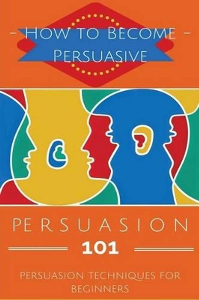 Persuasion 101: Persuasion Techniques for Beginners - How to Persuade Others - Persuasion Basics - Persuasion Skills by Aidin Safavi 9781517176174