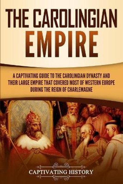 The Carolingian Empire: A Captivating Guide to the Carolingian Dynasty and Their Large Empire That Covered Most of Western Europe During the Reign of Charlemagne by Captivating History 9781950922819