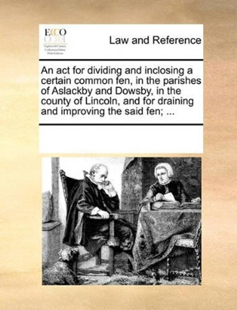 An ACT for Dividing and Inclosing a Certain Common Fen, in the Parishes of Aslackby and Dowsby, in the County of Lincoln, and for Draining and Improving the Said Fen; by Multiple Contributors 9781170184615