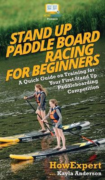 Stand Up Paddle Board Racing for Beginners: A Quick Guide on Training for Your First Stand Up Paddleboarding Competition by HowExpert 9781950864973