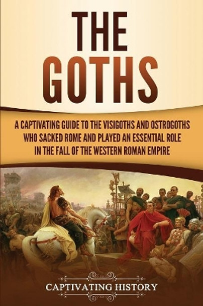 The Goths: A Captivating Guide to the Visigoths and Ostrogoths Who Sacked Rome and Played an Essential Role in the Fall of the Western Roman Empire by Captivating History 9781950922505