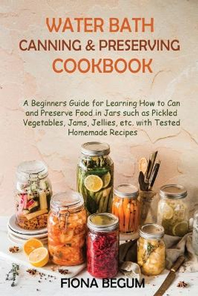 Water Bath Canning and Preserving Cookbook: A Beginners Guide for Learning How to Can and Preserve Food in Jars such as Pickled Vegetables, Jams, Jellies, etc. with Tested Homemade Recipes by Fiona Begum 9781955935395