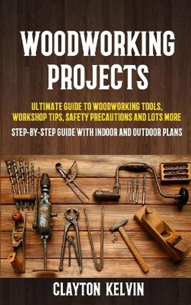 Woodworking Projects: Ultimate Guide to Woodworking Tools, Workshop Tips, Safety Precautions and Lots More (Step-by-step Guide With Indoor and Outdoor Plans) by Clayton Kelvin 9781774859117