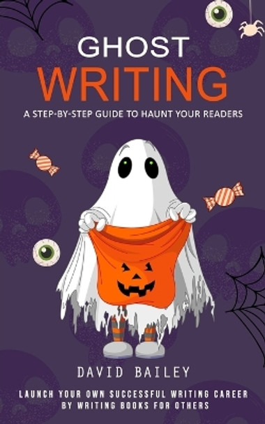 Ghost Writing: A Step-by-step Guide to Haunt Your Readers (Launch Your Own Successful Writing Career by Writing Books for Others) by David Bailey 9781777146290