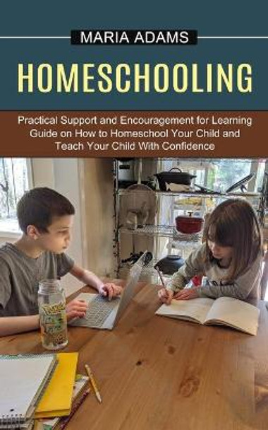 Homeschooling: Guide on How to Homeschool Your Child and Teach Your Child With Confidence (Practical Support and Encouragement for Learning) by Maria Adams 9781774851234