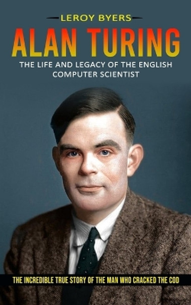 Alan Turing: The Life And Legacy Of The English Computer Scientist (The Incredible True Story Of The Man Who Cracked The Cod) by Leroy Byers 9781774856185