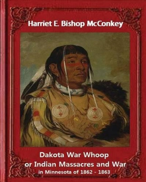 Dakota War Whoop or Indian Massacres and War in Minnesota of 1862 - 1863: By Harriet E. Bishop McConkey by Harriet E Bishop McConkey 9781533406576