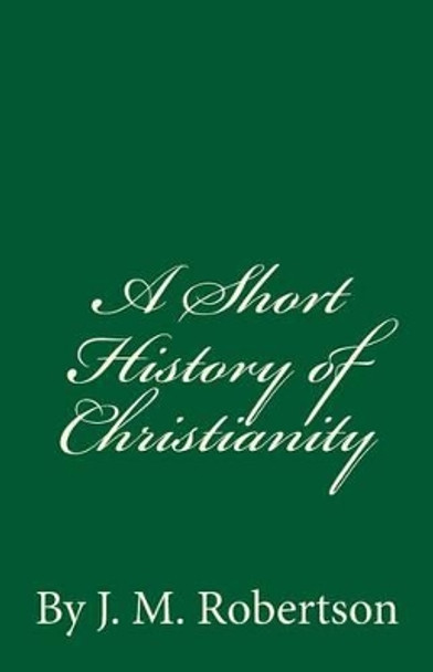 A Short History of Christianity: By J. M. Robertson by J M Robertson 9781537073057