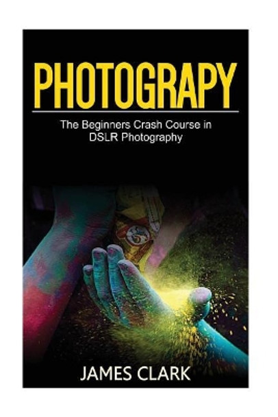 Photography: The Beginners Crash Course in Dslr Photography by James Clark 9781537427294