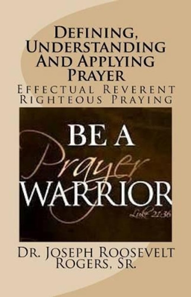 Defining, Understanding And Applying Prayer: Effectual Reverent Righteous Praying by Sr Joseph Roosevelt Rogers 9781530355440