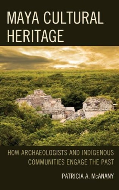 Maya Cultural Heritage: How Archaeologists and Indigenous Communities Engage the Past by Patricia A. McAnany 9781442241275