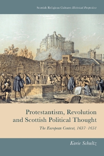 Protestantism, Revolution and Scottish Political Thought: The European Context, 1637-1651 by Karie Schultz 9781474493116
