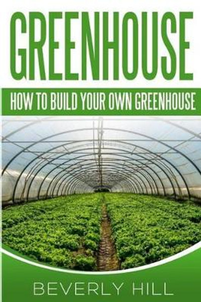 Greenhouse: How To build Your Own Greenhouse by Beverly Hill 9781519320728